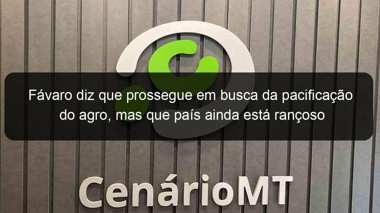 favaro diz que prossegue em busca da pacificacao do agro mas que pais ainda esta rancoso 1360678