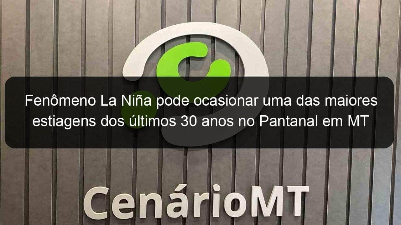 fenomeno la nina pode ocasionar uma das maiores estiagens dos ultimos 30 anos no pantanal em mt 932319