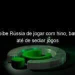 fifa proibe russia de jogar com hino bandeira e ate de sediar jogos 1115771