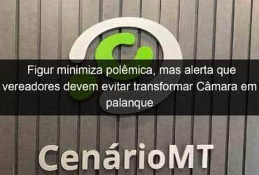 figur minimiza polemica mas alerta que vereadores devem evitar transformar camara em palanque politico 1077097