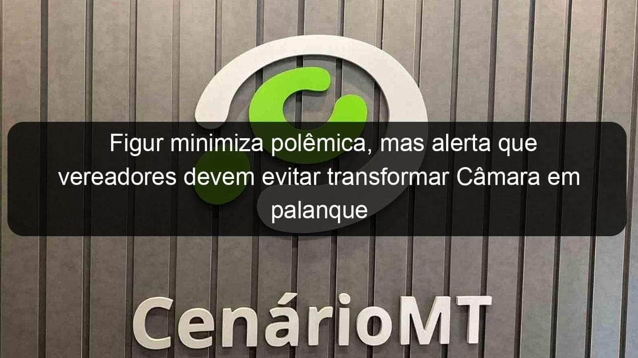 figur minimiza polemica mas alerta que vereadores devem evitar transformar camara em palanque politico 1077097