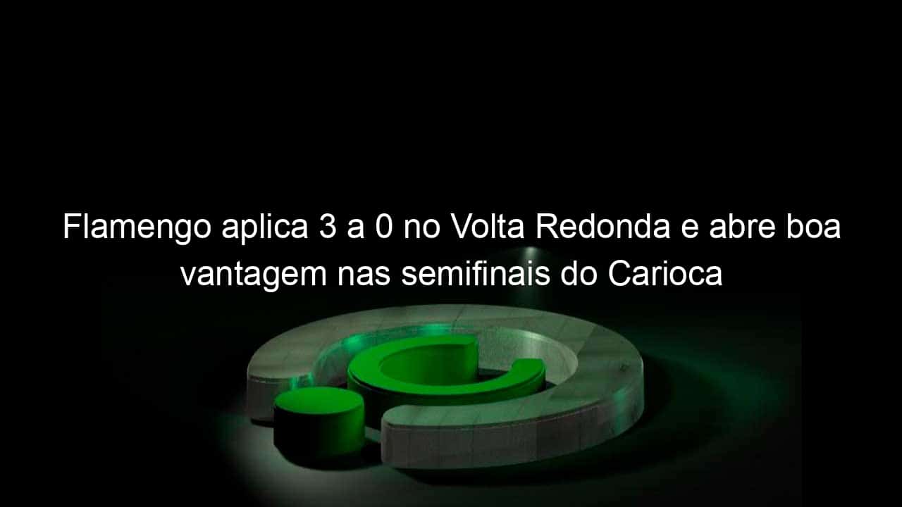 flamengo aplica 3 a 0 no volta redonda e abre boa vantagem nas semifinais do carioca 1037874