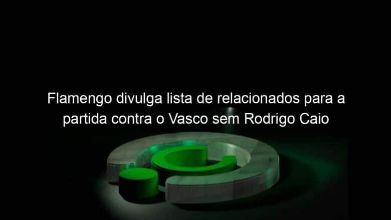 flamengo divulga lista de relacionados para a partida contra o vasco sem rodrigo caio 1032825