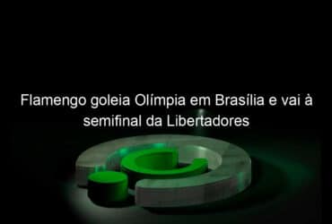 flamengo goleia olimpia em brasilia e vai a semifinal da libertadores 1065879