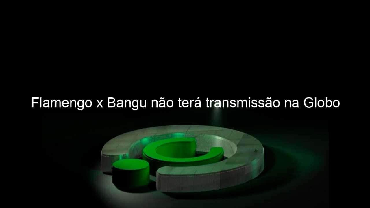 flamengo x bangu nao tera transmissao na globo 923363