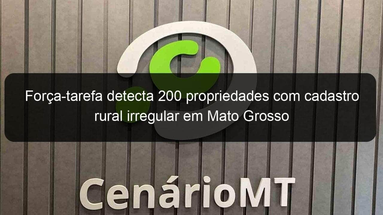 forca tarefa detecta 200 propriedades com cadastro rural irregular em mato grosso 1215748