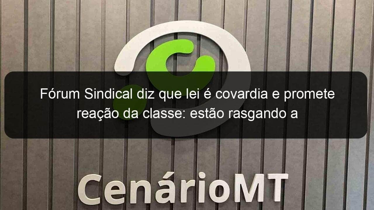 forum sindical diz que lei e covardia e promete reacao da classe estao rasgando a constituicao 911870