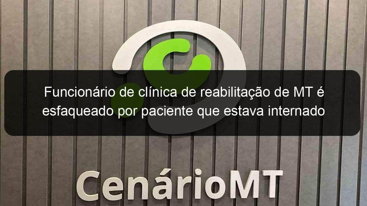 funcionario de clinica de reabilitacao de mt e esfaqueado por paciente que estava internado 781629