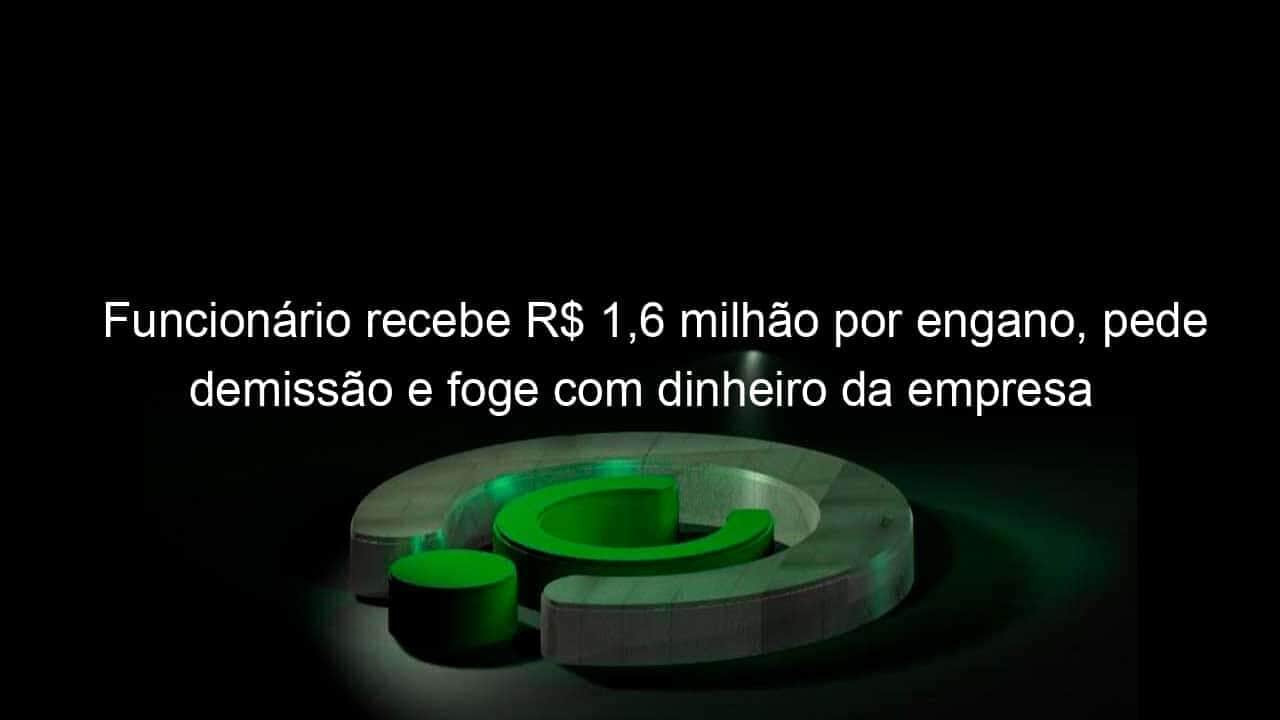 funcionario recebe r 16 milhao por engano pede demissao e foge com dinheiro da empresa 1147052