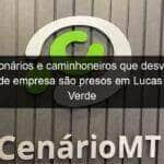 funcionarios e caminhoneiros que desviavam graos de empresa sao presos em lucas do rio verde 960059