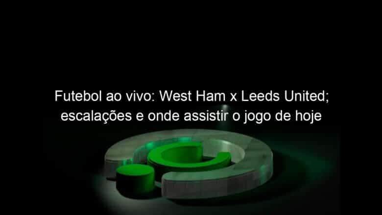 futebol ao vivo west ham x leeds united escalacoes e onde assistir o jogo de hoje 1103727