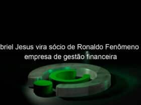 gabriel jesus vira socio de ronaldo fenomeno em empresa de gestao financeira 916896