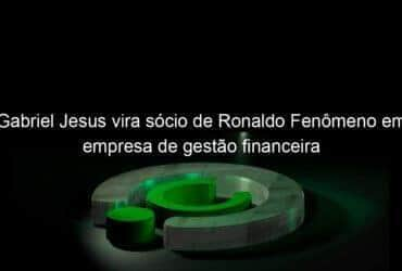 gabriel jesus vira socio de ronaldo fenomeno em empresa de gestao financeira 916896