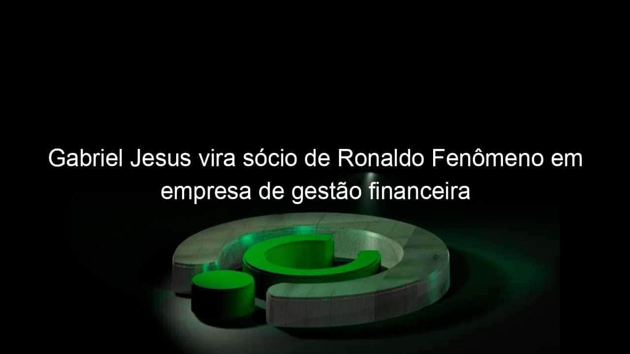 gabriel jesus vira socio de ronaldo fenomeno em empresa de gestao financeira 916896