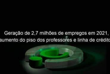 geracao de 27 milhoes de empregos em 2021 aumento do piso dos professores e linha de credito para caminhoneiros sao destaques da semana 1109281