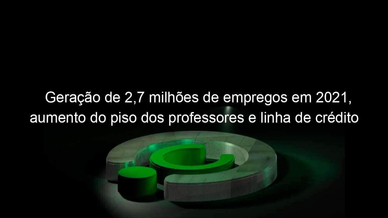 geracao de 27 milhoes de empregos em 2021 aumento do piso dos professores e linha de credito para caminhoneiros sao destaques da semana 1109281