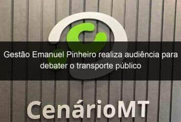 gestao emanuel pinheiro realiza audiencia para debater o transporte publico 774040