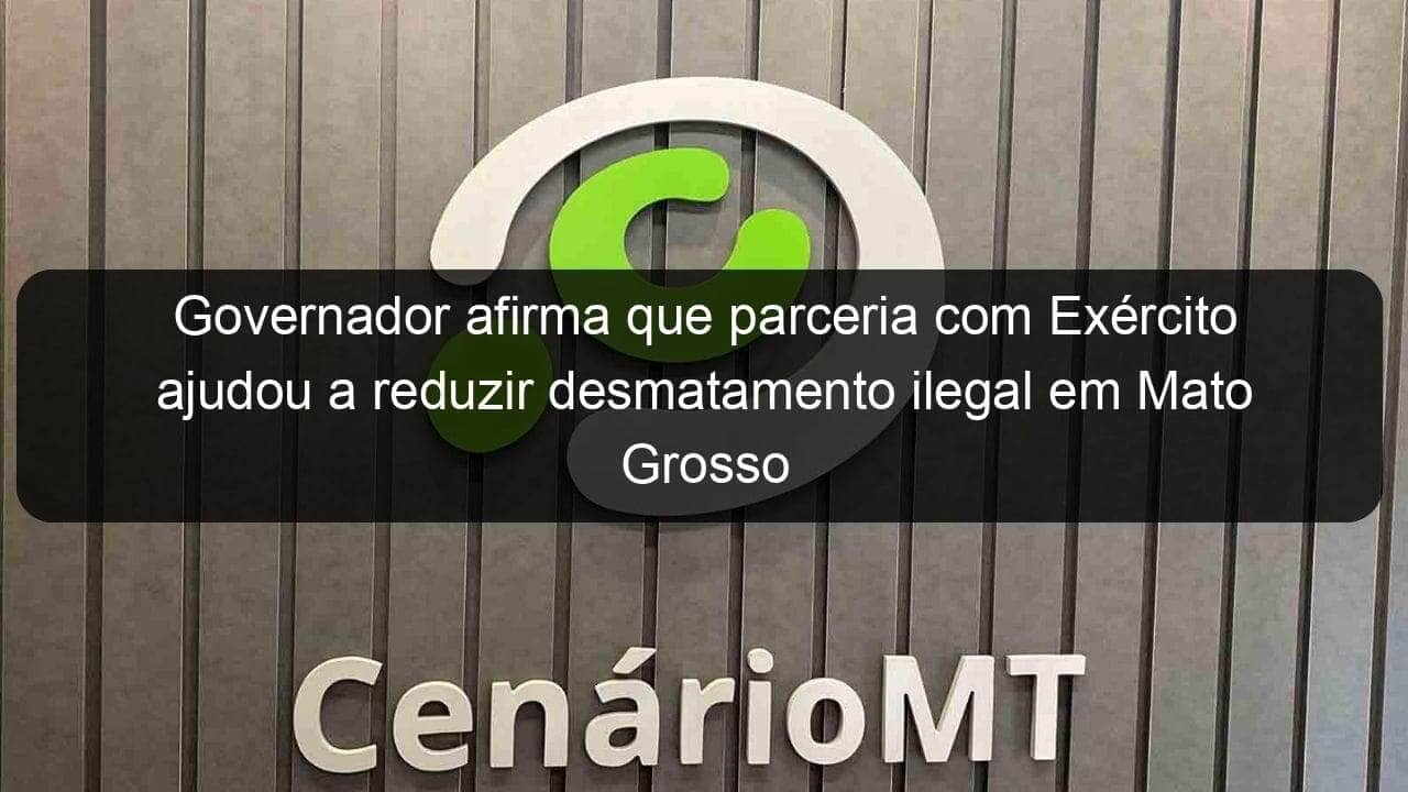 governador afirma que parceria com exercito ajudou a reduzir desmatamento ilegal em mato grosso 1036438