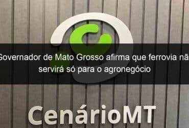 governador de mato grosso afirma que ferrovia nao servira so para o agronegocio 1293932