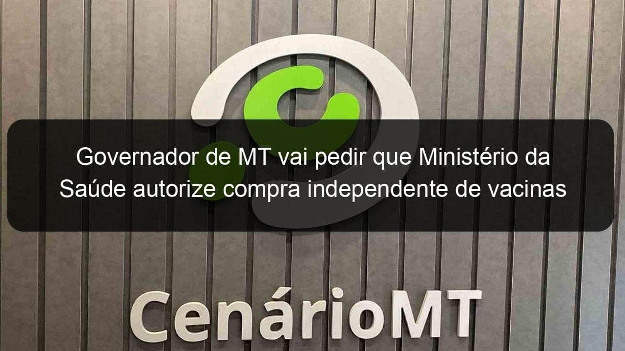 governador de mt vai pedir que ministerio da saude autorize compra independente de vacinas 1015289