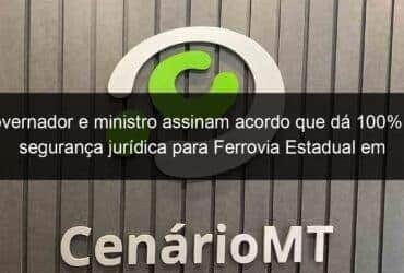 governador e ministro assinam acordo que da 100 de seguranca juridica para ferrovia estadual em mt 1070263