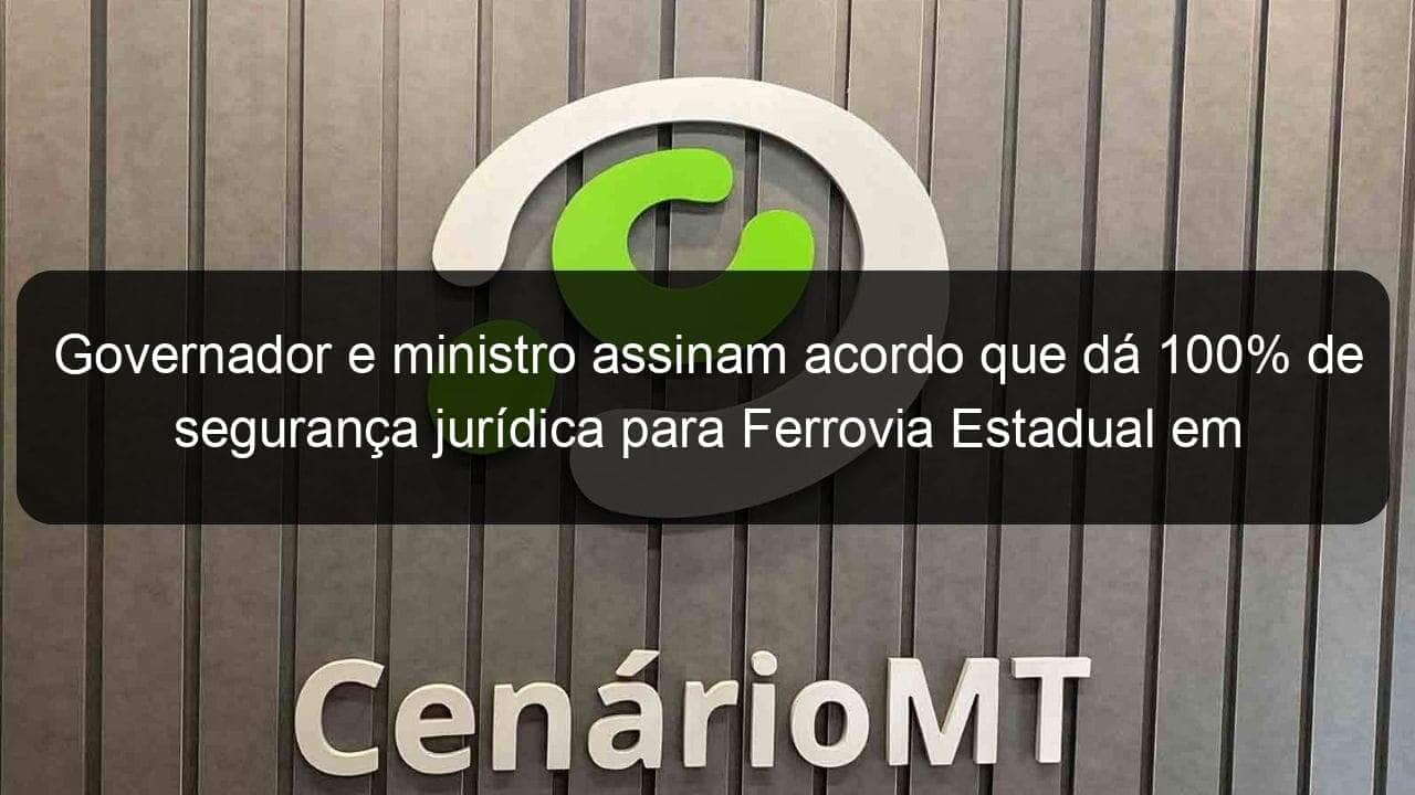 governador e ministro assinam acordo que da 100 de seguranca juridica para ferrovia estadual em mt 1070263