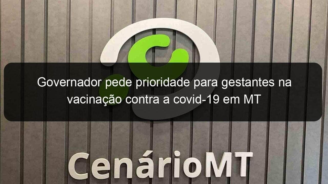 governador pede prioridade para gestantes na vacinacao contra a covid 19 em mt 1035003