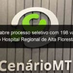 governo abre processo seletivo com 198 vagas para o hospital regional de alta floresta 835244