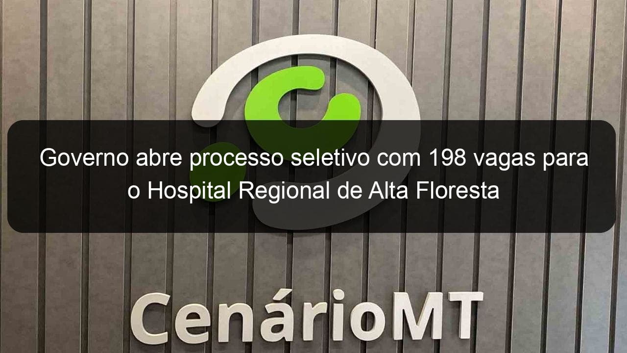 governo abre processo seletivo com 198 vagas para o hospital regional de alta floresta 835244