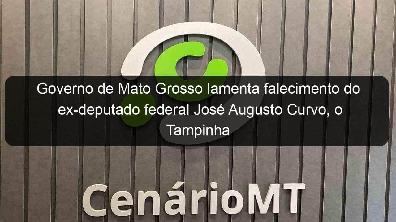 governo de mato grosso lamenta falecimento do ex deputado federal jose augusto curvo o tampinha 1104963