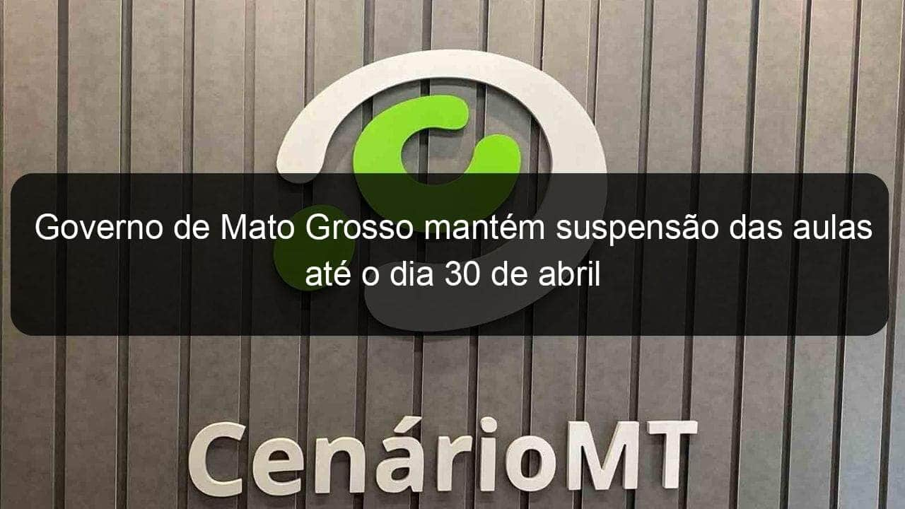 governo de mato grosso mantem suspensao das aulas ate o dia 30 de abril 905310