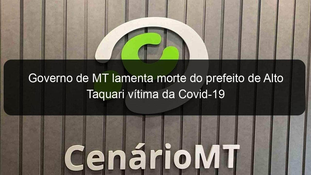 governo de mt lamenta morte do prefeito de alto taquari vitima da covid 19 941292