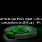 governo de sao paulo reduz icms para combustiveis de 25 para 18 1147493