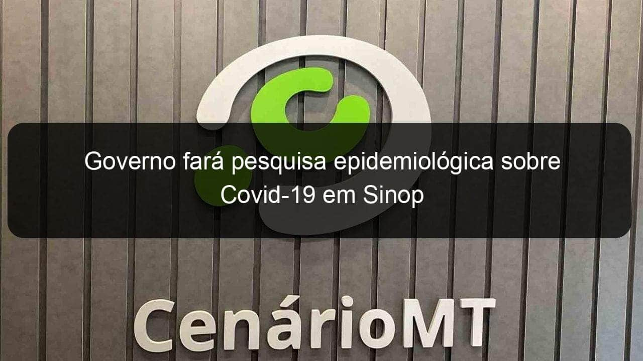 governo fara pesquisa epidemiologica sobre covid 19 em sinop 963888