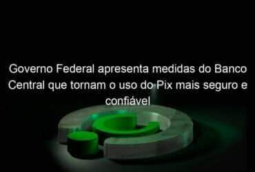 governo federal apresenta medidas do banco central que tornam o uso do pix mais seguro e confiavel 1097388