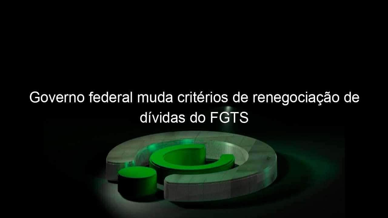 governo federal muda criterios de renegociacao de dividas do fgts 1150790