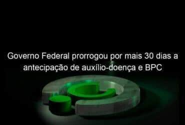 governo federal prorrogou por mais 30 dias a antecipacao de auxilio doenca e bpc 983169