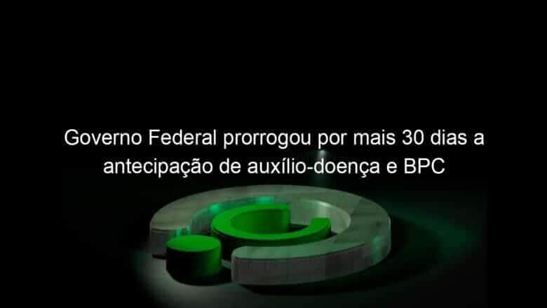governo federal prorrogou por mais 30 dias a antecipacao de auxilio doenca e bpc 983169