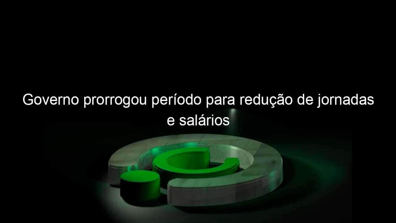 governo prorrogou periodo para reducao de jornadas e salarios 976186