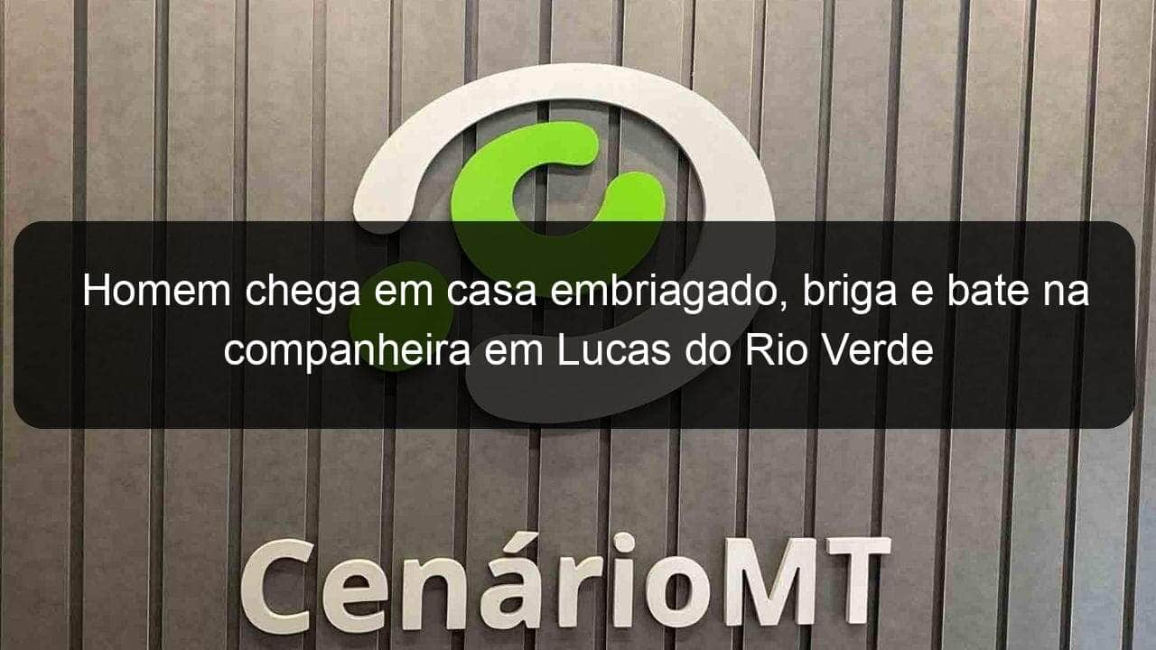 homem chega em casa embriagado briga e bate na companheira em lucas do rio verde 1108894