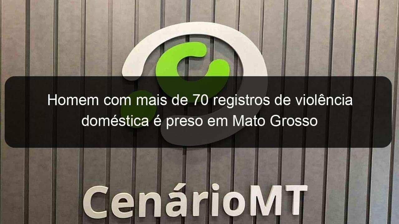 homem com mais de 70 registros de violencia domestica e preso em mato grosso 970084