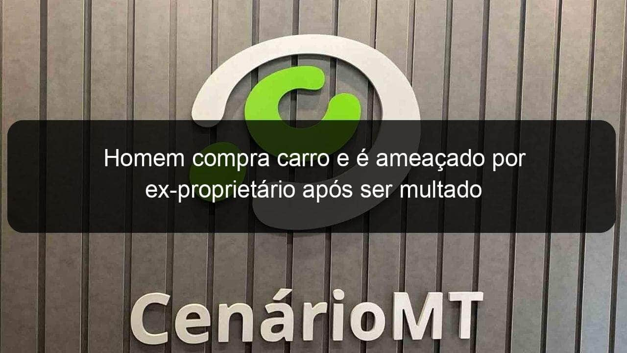 homem compra carro e e ameacado por ex proprietario apos ser multado 833013