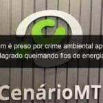 homem e preso por crime ambiental apos ser flagrado queimando fios de energia 831901