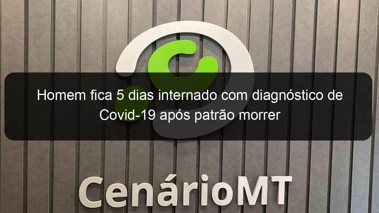 homem fica 5 dias internado com diagnostico de covid 19 apos patrao morrer 911420