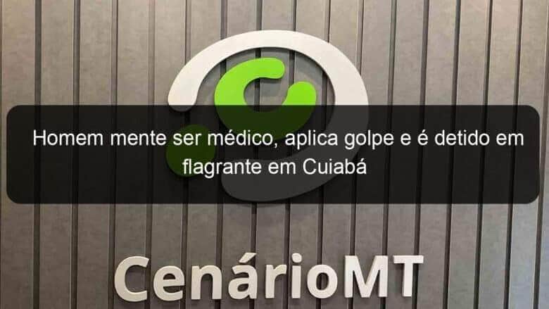 homem mente ser medico aplica golpe e e detido em flagrante em cuiaba 943774