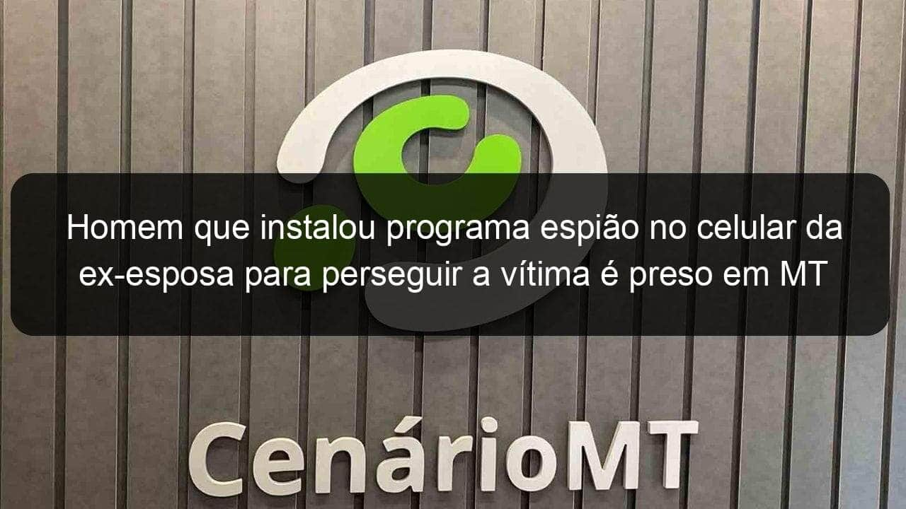 homem que instalou programa espiao no celular da ex esposa para perseguir a vitima e preso em mt 1070065