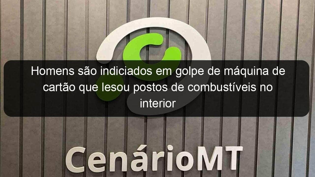 homens sao indiciados em golpe de maquina de cartao que lesou postos de combustiveis no interior 1121504