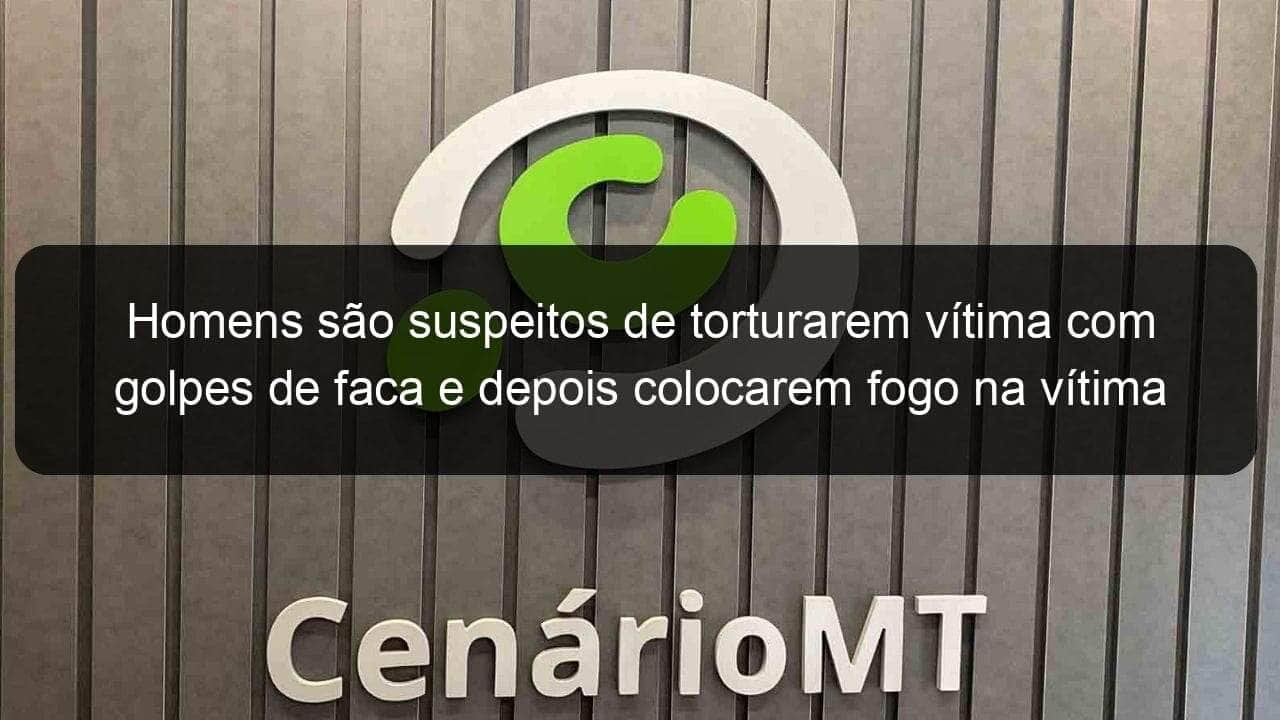 homens sao suspeitos de torturarem vitima com golpes de faca e depois colocarem fogo na vitima ainda viva em mt 837985