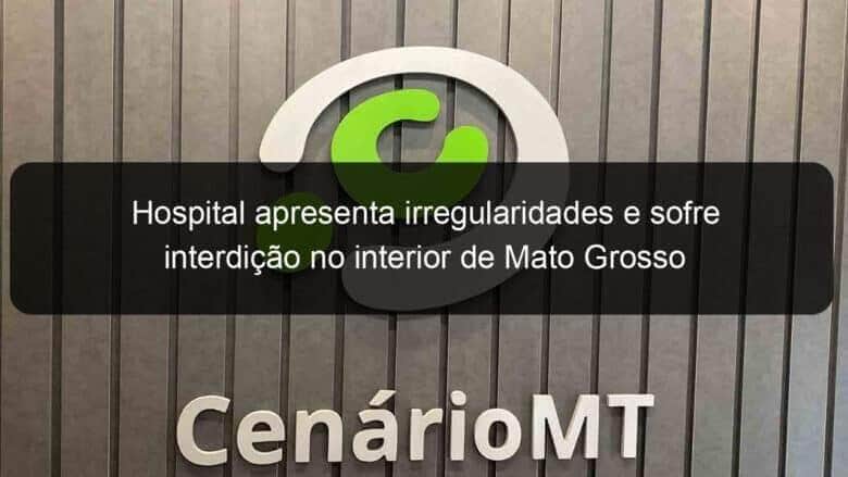 hospital apresenta irregularidades e sofre interdicao no interior de mato grosso 795780