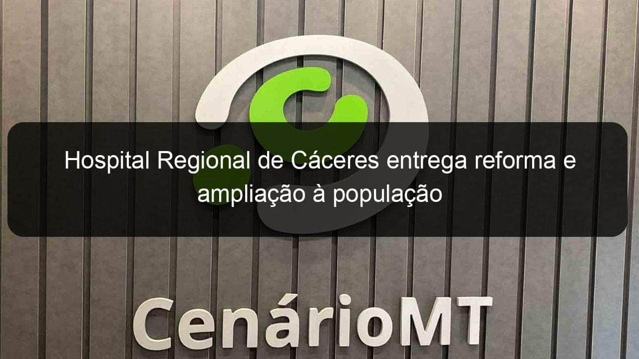 hospital regional de caceres entrega reforma e ampliacao a populacao 784561